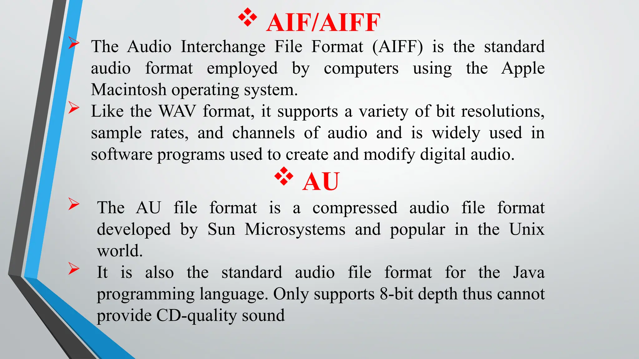  AIF/AIFF
 The Audio Interchange File Format (AIFF) is the standard
audio format employed by computers using the Apple
Macintosh operating system.
 Like the WAV format, it supports a variety of bit resolutions,
sample rates, and channels of audio and is widely used in
software programs used to create and modify digital audio.
 AU
 The AU file format is a compressed audio file format
developed by Sun Microsystems and popular in the Unix
world.
 It is also the standard audio file format for the Java
programming language. Only supports 8-bit depth thus cannot
provide CD-quality sound
 