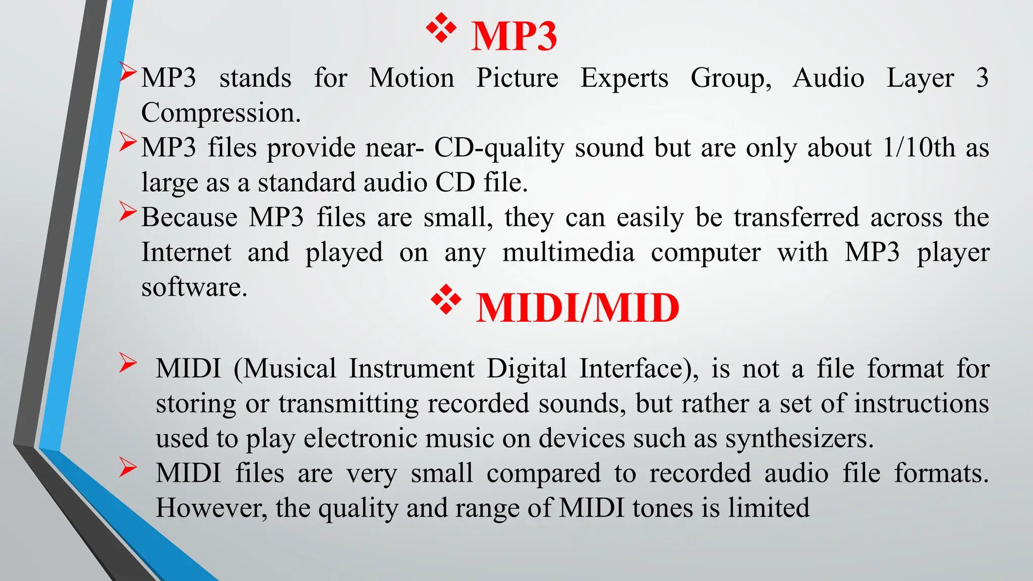  MP3
MP3 stands for Motion Picture Experts Group, Audio Layer 3
Compression.
MP3 files provide near- CD-quality sound but are only about 1/10th as
large as a standard audio CD file.
Because MP3 files are small, they can easily be transferred across the
Internet and played on any multimedia computer with MP3 player
software.
 MIDI/MID
 MIDI (Musical Instrument Digital Interface), is not a file format for
storing or transmitting recorded sounds, but rather a set of instructions
used to play electronic music on devices such as synthesizers.
 MIDI files are very small compared to recorded audio file formats.
However, the quality and range of MIDI tones is limited
 