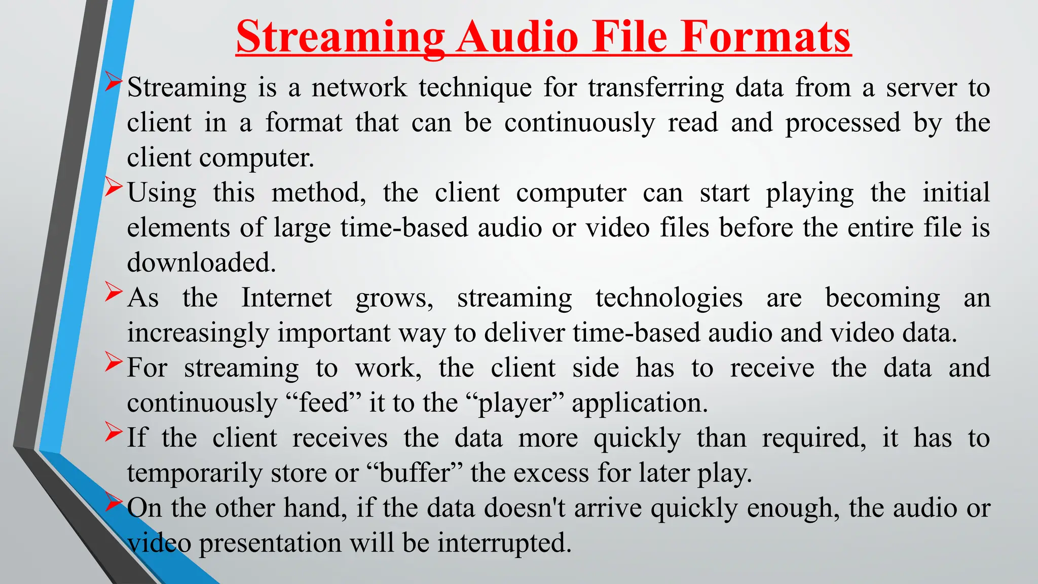 Streaming Audio File Formats
Streaming is a network technique for transferring data from a server to
client in a format that can be continuously read and processed by the
client computer.
Using this method, the client computer can start playing the initial
elements of large time-based audio or video files before the entire file is
downloaded.
As the Internet grows, streaming technologies are becoming an
increasingly important way to deliver time-based audio and video data.
For streaming to work, the client side has to receive the data and
continuously “feed” it to the “player” application.
If the client receives the data more quickly than required, it has to
temporarily store or “buffer” the excess for later play.
On the other hand, if the data doesn't arrive quickly enough, the audio or
video presentation will be interrupted.
 