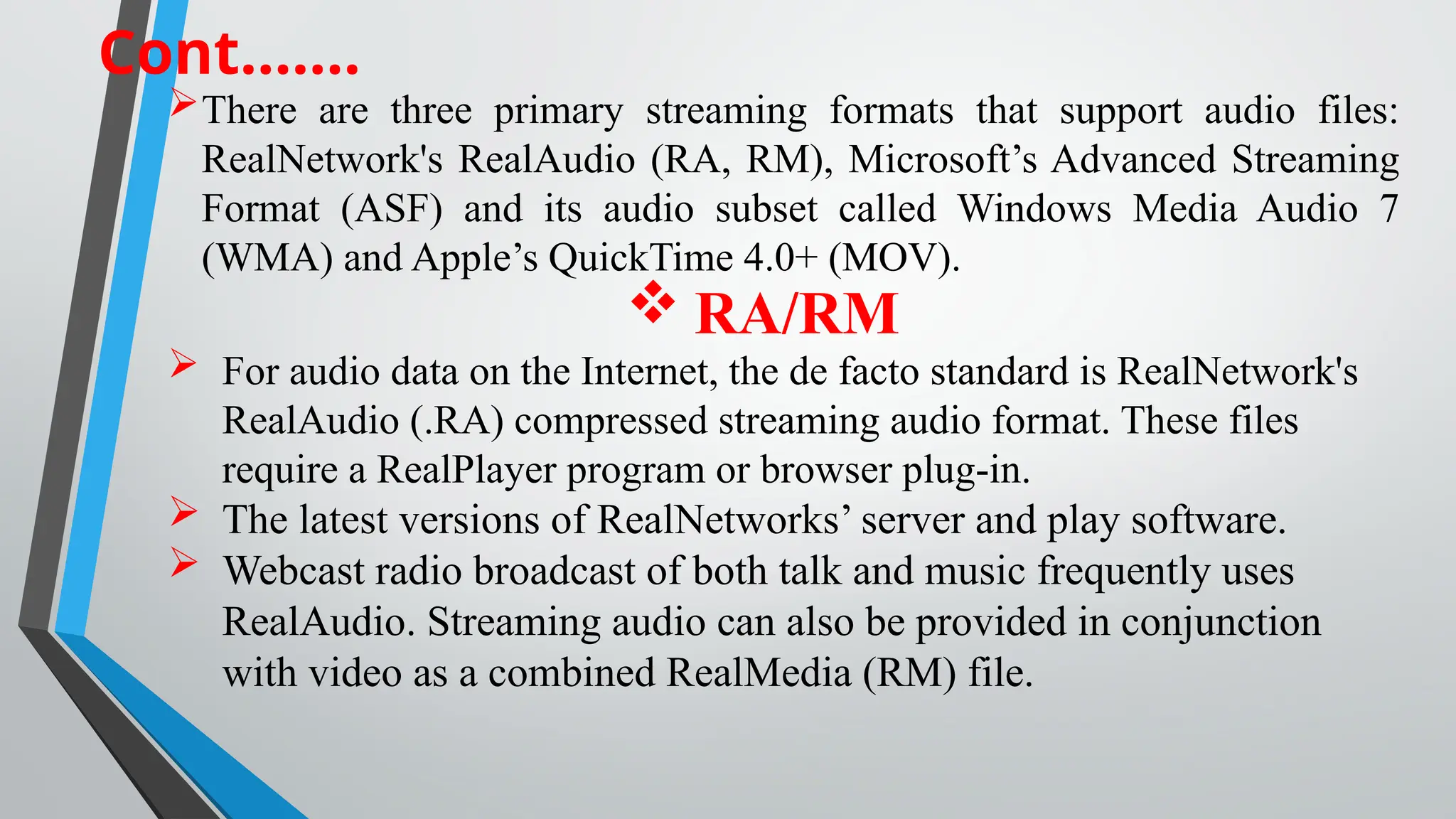 Cont…….
There are three primary streaming formats that support audio files:
RealNetwork's RealAudio (RA, RM), Microsoft’s Advanced Streaming
Format (ASF) and its audio subset called Windows Media Audio 7
(WMA) and Apple’s QuickTime 4.0+ (MOV).
 RA/RM
 For audio data on the Internet, the de facto standard is RealNetwork's
RealAudio (.RA) compressed streaming audio format. These files
require a RealPlayer program or browser plug-in.
 The latest versions of RealNetworks’ server and play software.
 Webcast radio broadcast of both talk and music frequently uses
RealAudio. Streaming audio can also be provided in conjunction
with video as a combined RealMedia (RM) file.
 