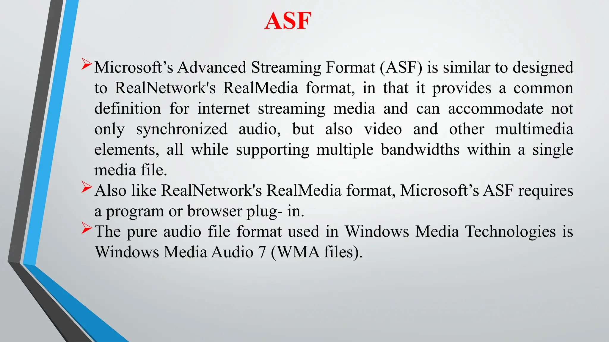 ASF
Microsoft’s Advanced Streaming Format (ASF) is similar to designed
to RealNetwork's RealMedia format, in that it provides a common
definition for internet streaming media and can accommodate not
only synchronized audio, but also video and other multimedia
elements, all while supporting multiple bandwidths within a single
media file.
Also like RealNetwork's RealMedia format, Microsoft’s ASF requires
a program or browser plug- in.
The pure audio file format used in Windows Media Technologies is
Windows Media Audio 7 (WMA files).
 