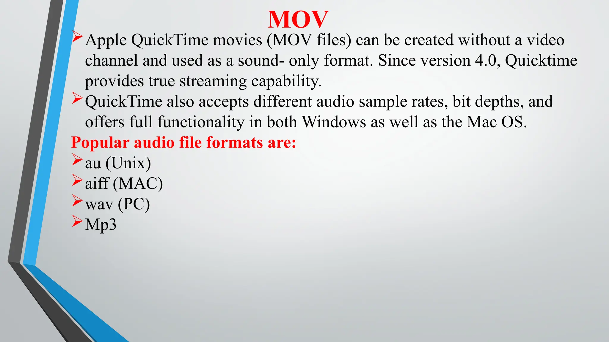 MOV
Apple QuickTime movies (MOV files) can be created without a video
channel and used as a sound- only format. Since version 4.0, Quicktime
provides true streaming capability.
QuickTime also accepts different audio sample rates, bit depths, and
offers full functionality in both Windows as well as the Mac OS.
Popular audio file formats are:
au (Unix)
aiff (MAC)
wav (PC)
Mp3
 