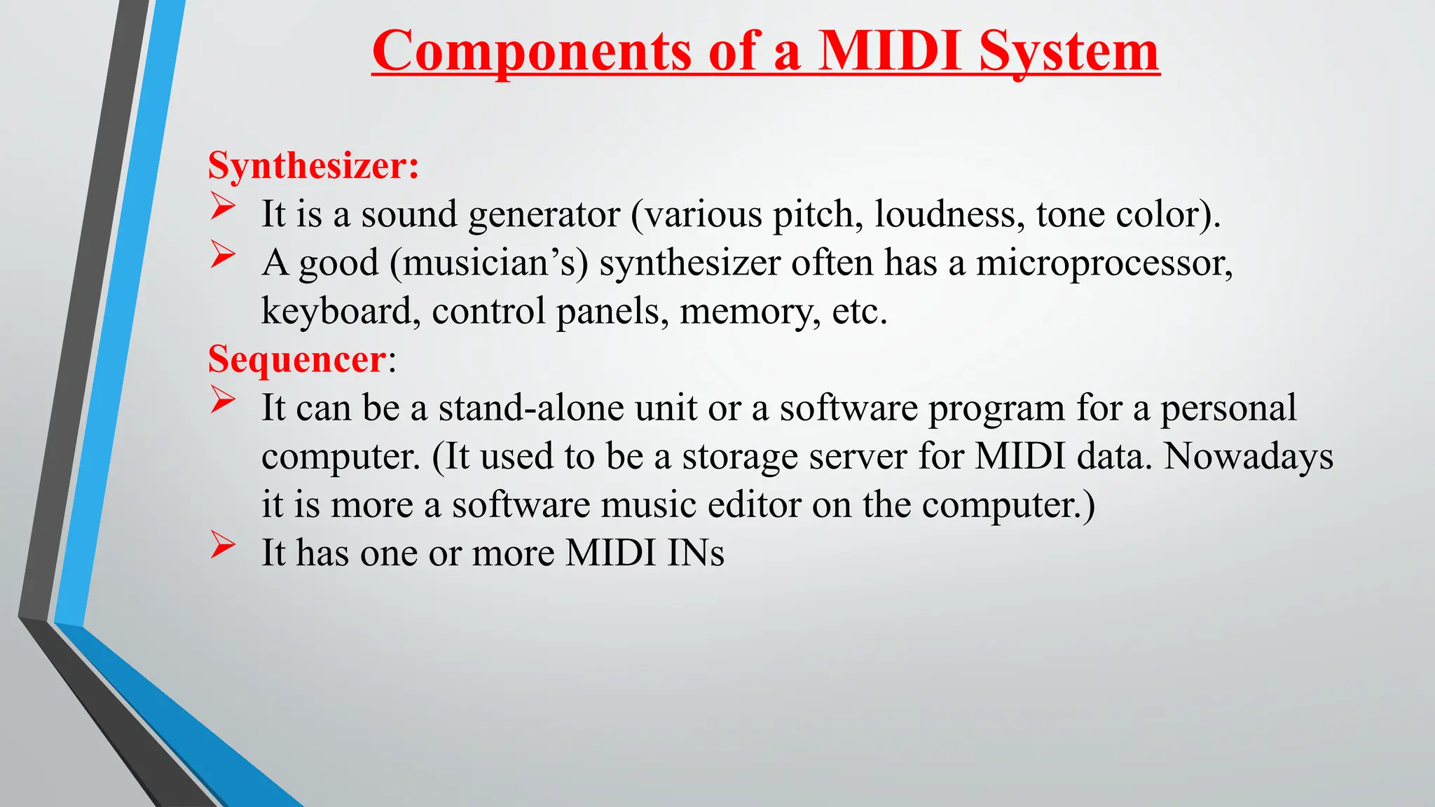 Components of a MIDI System
Synthesizer:
 It is a sound generator (various pitch, loudness, tone color).
 A good (musician’s) synthesizer often has a microprocessor,
keyboard, control panels, memory, etc.
Sequencer:
 It can be a stand-alone unit or a software program for a personal
computer. (It used to be a storage server for MIDI data. Nowadays
it is more a software music editor on the computer.)
 It has one or more MIDI INs
 