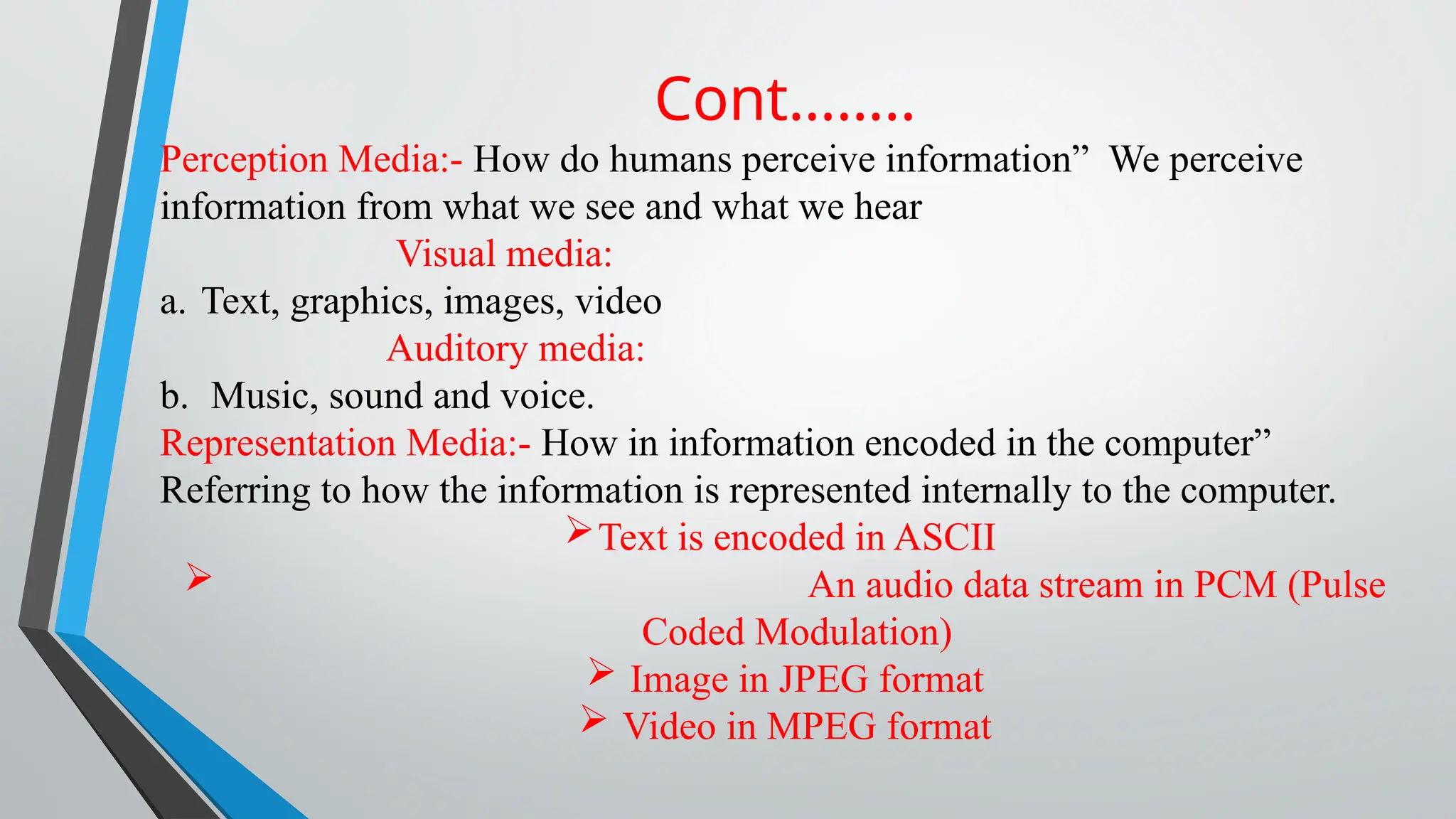 Cont……..
Perception Media:- How do humans perceive information” We perceive
information from what we see and what we hear
Visual media:
a. Text, graphics, images, video
Auditory media:
b. Music, sound and voice.
Representation Media:- How in information encoded in the computer”
Referring to how the information is represented internally to the computer.
Text is encoded in ASCII
 An audio data stream in PCM (Pulse
Coded Modulation)
 Image in JPEG format
 Video in MPEG format
 