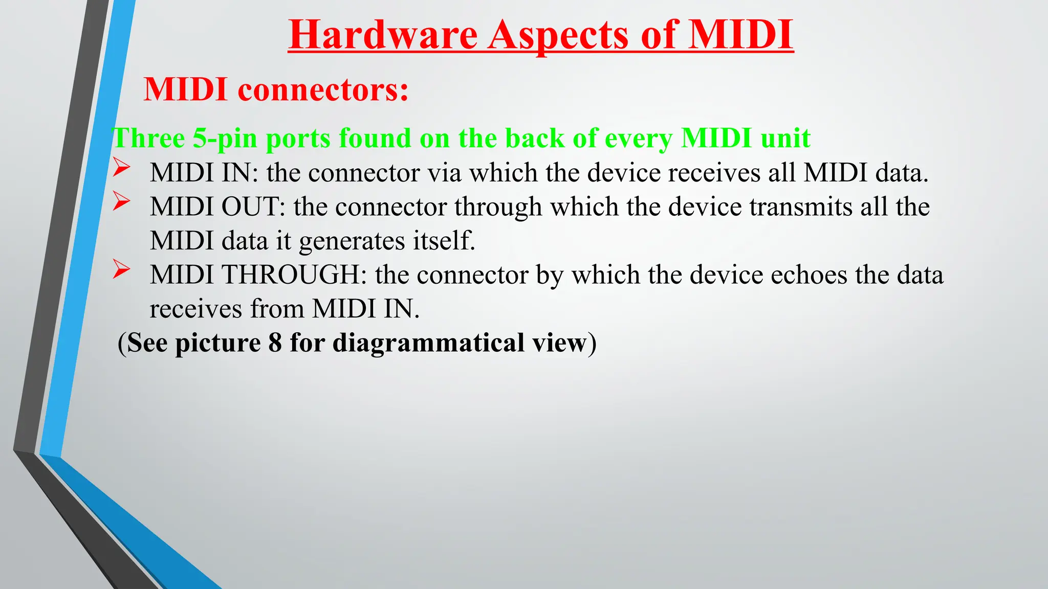 Hardware Aspects of MIDI
MIDI connectors:
Three 5-pin ports found on the back of every MIDI unit
 MIDI IN: the connector via which the device receives all MIDI data.
 MIDI OUT: the connector through which the device transmits all the
MIDI data it generates itself.
 MIDI THROUGH: the connector by which the device echoes the data
receives from MIDI IN.
(See picture 8 for diagrammatical view)
 