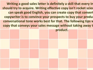 Writing a good sales letter is definitely a skill that every In
should try to acquire. Writing effective copy isn't rocket scien
    can speak good English, you can create copy that convert
  copywriter is to convince your prospects to buy your produc
 conversational tone works best for that. The following tips w
copy that conveys your sales message without taking away t
                                      product.
 