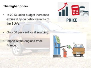 The higher price-
• In 2013 union budget increased
excise duty on petrol variants of
the SUVs.
• Only 50 per cent local so...
