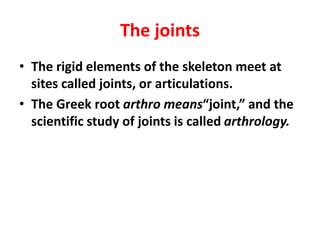 The joints
• The rigid elements of the skeleton meet at
sites called joints, or articulations.
• The Greek root arthro means“joint,” and the
scientific study of joints is called arthrology.
 