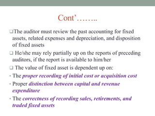 Cont’……..
The auditor must review the past accounting for fixed
assets, related expenses and depreciation, and disposition
of fixed assets
 He/she may rely partially up on the reports of preceding
auditors, if the report is available to him/her
 The value of fixed asset is dependent up on:
• The proper recording of initial cost or acquisition cost
• Proper distinction between capital and revenue
expenditure
• The correctness of recording sales, retirements, and
traded fixed assets
 
