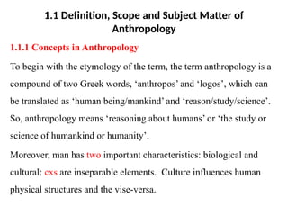 1.1 Definition, Scope and Subject Matter of
Anthropology
1.1.1 Concepts in Anthropology
To begin with the etymology of the term, the term anthropology is a
compound of two Greek words, ‘anthropos’ and ‘logos’, which can
be translated as ‘human being/mankind’ and ‘reason/study/science’.
So, anthropology means ‘reasoning about humans’ or ‘the study or
science of humankind or humanity’.
Moreover, man has two important characteristics: biological and
cultural: cxs are inseparable elements. Culture influences human
physical structures and the vise-versa.
 