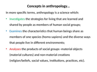 Concepts in anthropology…
In more specific terms, anthropology is a science which:
• Investigates the strategies for living that are learned and
shared by people as members of human social groups;
• Examines the characteristics that human beings share as
members of one species (homo sapiens) and the diverse ways
that people live in different environments;
• Analyses the products of social groups -material objects
(material cultures) and non-material creations
(religion/beliefs, social values, institutions, practices, etc).
 