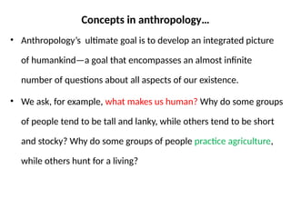 Concepts in anthropology…
• Anthropology’s ultimate goal is to develop an integrated picture
of humankind—a goal that encompasses an almost infinite
number of questions about all aspects of our existence.
• We ask, for example, what makes us human? Why do some groups
of people tend to be tall and lanky, while others tend to be short
and stocky? Why do some groups of people practice agriculture,
while others hunt for a living?
 