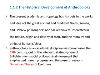1.1.2 The Historical Development of Anthropology
• The present academic anthropology has its roots in the works
and ideas of the great ancient and Medieval Greek, Roman,
and Hebrew philosophers and social thinkers.-interested in
the nature, origin and destiny of man, and the morality and
ethics of human r/ships.
• anthropology as an academic discipline was born during the
19th century, out of the intellectual atmosphere of
Enlightenment-social philosophical movement that
emphasized human progress and the poser of reason-
Darwinian Theory of Evolution.
 