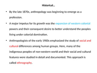 Historical…
• By the late 1870s, anthropology was beginning to emerge as a
profession.
• A major impetus for its growth was the expansion of western colonial
powers and their consequent desire to better understand the peoples
living under colonial domination.
• Anthropologists of the early 1900s emphasized the study of social and
cultural differences among human groups. Here, many of the
indigenous peoples of non-western world and their social and cultural
features were studied in detail and documented. This approach is
called ethnography.
 