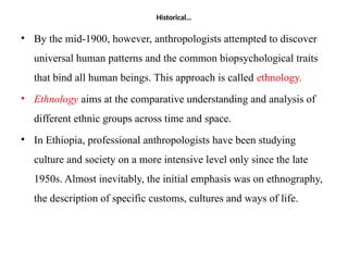 Historical…
• By the mid-1900, however, anthropologists attempted to discover
universal human patterns and the common biopsychological traits
that bind all human beings. This approach is called ethnology.
• Ethnology aims at the comparative understanding and analysis of
different ethnic groups across time and space.
• In Ethiopia, professional anthropologists have been studying
culture and society on a more intensive level only since the late
1950s. Almost inevitably, the initial emphasis was on ethnography,
the description of specific customs, cultures and ways of life.
 