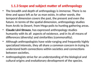 1.1.3 Scope and subject matter of anthropology
• The breadth and depth of anthropology is immense. There is no
time and space left as far as man exists. In other words, the
temporal dimension covers the past, the present and even the
future. In terms of the spatial dimension, anthropology studies
from Arctic to Desert, from Mega-polis to hunting gathering areas.
• Claude Lévi-Strauss, has expressed anthropology studies
humanity with its all aspects of existence, and in its all means of
differences (diversity) and similarities (commonality).
• Although anthropologists have wide-ranging and frequently highly
specialized interests, they all share a common concern in trying to
understand both connections within societies and connections
between societies.
• Anthropologists strive for an understanding of the biological and
cultural origins and evolutionary development of the species.
 