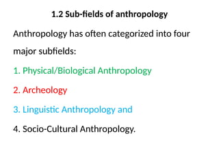 1.2 Sub-fields of anthropology
Anthropology has often categorized into four
major subfields:
1. Physical/Biological Anthropology
2. Archeology
3. Linguistic Anthropology and
4. Socio-Cultural Anthropology.
 