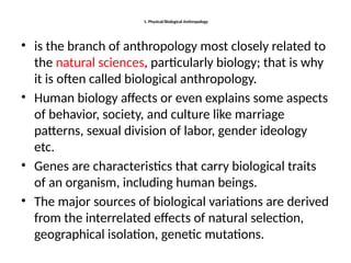 1. Physical/Biological Anthropology
• is the branch of anthropology most closely related to
the natural sciences, particularly biology; that is why
it is often called biological anthropology.
• Human biology affects or even explains some aspects
of behavior, society, and culture like marriage
patterns, sexual division of labor, gender ideology
etc.
• Genes are characteristics that carry biological traits
of an organism, including human beings.
• The major sources of biological variations are derived
from the interrelated effects of natural selection,
geographical isolation, genetic mutations.
 