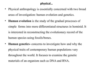 physical…
• Physical anthropology is essentially concerned with two broad
areas of investigation: human evolution and genetics.
• Human evolution is the study of the gradual processes of
simple forms into more differentiated structures in hominid. It
is interested in reconstructing the evolutionary record of the
human species using fossils/bones.
• Human genetics- concerns to investigate how and why the
physical traits of contemporary human populations vary
throughout the world. It focuses to examine the genetic
materials of an organism such as DNA and RNA.
 