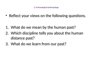 2. Archaeological Anthropology
• Reflect your views on the following questions.
1. What do we mean by the human past?
2. Which discipline tells you about the human
distance past?
3. What do we learn from our past?
 
