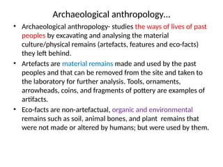 Archaeological anthropology…
• Archaeological anthropology- studies the ways of lives of past
peoples by excavating and analysing the material
culture/physical remains (artefacts, features and eco-facts)
they left behind.
• Artefacts are material remains made and used by the past
peoples and that can be removed from the site and taken to
the laboratory for further analysis. Tools, ornaments,
arrowheads, coins, and fragments of pottery are examples of
artifacts.
• Eco-facts are non-artefactual, organic and environmental
remains such as soil, animal bones, and plant remains that
were not made or altered by humans; but were used by them.
 