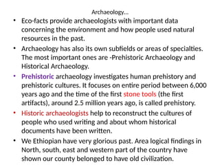 Archaeology…
• Eco-facts provide archaeologists with important data
concerning the environment and how people used natural
resources in the past.
• Archaeology has also its own subfields or areas of specialties.
The most important ones are -Prehistoric Archaeology and
Historical Archaeology.
• Prehistoric archaeology investigates human prehistory and
prehistoric cultures. It focuses on entire period between 6,000
years ago and the time of the first stone tools (the first
artifacts), around 2.5 million years ago, is called prehistory.
• Historic archaeologists help to reconstruct the cultures of
people who used writing and about whom historical
documents have been written.
• We Ethiopian have very glorious past. Area logical findings in
North, south, east and western part of the country have
shown our county belonged to have old civilization.
 