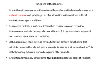 Linguistic anthropology…
• Linguistic anthropology or anthropological linguistics studies human language as a
cultural resource and speaking as a cultural practice in its social and cultural
context, across space and time.
• Language is basically a system of information transmission and reception.
Humans communicate messages by sound (speech), by gesture (body language),
and in other visual ways such as writing.
• Although animals could develop certain behaviors through conditioning that
mimic to humans, they do not have a capacity to pass on their own offspring. This
is the boundary between human beings and other animals.
• Linguistic anthropology divided into four distinct branches or areas of research:
 