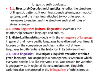 Linguistic anthropology…
• 3.1. Structural/Descriptive Linguistics: -studies the structure
of linguistic patterns. It examines sound systems, grammatical
systems, and the meanings attached to words in specific
languages to understand the structure and set of rules of
given language.
3.2. Ethno-linguistics (cultural linguistics): examines the
relationship between language and culture.
3.3. Historical linguistics:- deals with the emergence of language
in general and how specific languages have diverged over time. It
focuses on the comparison and classifications of different
languages to differentiate the historical links between them.
3.4. Socio-linguistics: -investigates linguistic variation within a
given language. No language is a homogeneous system in which
everyone speaks just like everyone else. One reason for variation
is geography, as in regional dialects and accents. Linguistic
variation also is expressed in the bilingualism of ethnic groups.
 