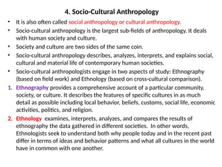 4. Socio-Cultural Anthropology
• It is also often called social anthropology or cultural anthropology.
• Socio-cultural anthropology is the largest sub-fields of anthropology. It deals
with human society and culture.
• Society and culture are two sides of the same coin.
• Socio-cultural anthropology describes, analyzes, interprets, and explains social,
cultural and material life of contemporary human societies.
• Socio-cultural anthropologists engage in two aspects of study: Ethnography
(based on field work) and Ethnology (based on cross-cultural comparison).
1. Ethnography provides a comprehensive account of a particular community,
society, or culture. It describes the features of specific cultures in as much
detail as possible including local behavior, beliefs, customs, social life, economic
activities, politics, and religion.
2. Ethnology examines, interprets, analyzes, and compares the results of
ethnography the data gathered in different societies. In other words,
Ethnologists seek to understand both why people today and in the recent past
differ in terms of ideas and behavior patterns and what all cultures in the world
have in common with one another.
 