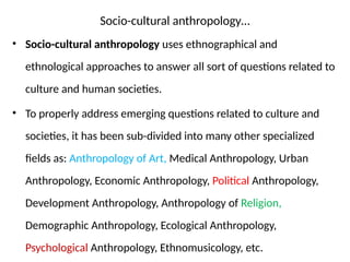 Socio-cultural anthropology…
• Socio-cultural anthropology uses ethnographical and
ethnological approaches to answer all sort of questions related to
culture and human societies.
• To properly address emerging questions related to culture and
societies, it has been sub-divided into many other specialized
fields as: Anthropology of Art, Medical Anthropology, Urban
Anthropology, Economic Anthropology, Political Anthropology,
Development Anthropology, Anthropology of Religion,
Demographic Anthropology, Ecological Anthropology,
Psychological Anthropology, Ethnomusicology, etc.
 