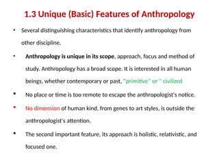 1.3 Unique (Basic) Features of Anthropology
• Several distinguishing characteristics that identify anthropology from
other discipline.
• Anthropology is unique in its scope, approach, focus and method of
study. Anthropology has a broad scope. It is interested in all human
beings, whether contemporary or past, ''primitive'' or '' civilized
 No place or time is too remote to escape the anthropologist's notice.
 No dimension of human kind, from genes to art styles, is outside the
anthropologist's attention.
 The second important feature, its approach is holistic, relativistic, and
focused one.
 