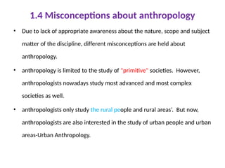 1.4 Misconceptions about anthropology
• Due to lack of appropriate awareness about the nature, scope and subject
matter of the discipline, different misconceptions are held about
anthropology.
• anthropology is limited to the study of "primitive" societies. However,
anthropologists nowadays study most advanced and most complex
societies as well.
• anthropologists only study the rural people and rural areas’. But now,
anthropologists are also interested in the study of urban people and urban
areas-Urban Anthropology.
 