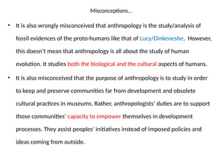 Misconceptions...
• It is also wrongly misconceived that anthropology is the study/analysis of
fossil evidences of the proto-humans like that of Lucy/Dinkeneshe. However,
this doesn’t mean that anthropology is all about the study of human
evolution. It studies both the biological and the cultural aspects of humans.
• It is also misconceived that the purpose of anthropology is to study in order
to keep and preserve communities far from development and obsolete
cultural practices in museums. Rather, anthropologists’ duties are to support
those communities' capacity to empower themselves in development
processes. They assist peoples' initiatives instead of imposed policies and
ideas coming from outside.
 
