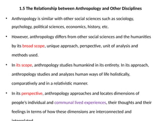 1.5 The Relationship between Anthropology and Other Disciplines
• Anthropology is similar with other social sciences such as sociology,
psychology, political sciences, economics, history, etc.
• However, anthropology differs from other social sciences and the humanities
by its broad scope, unique approach, perspective, unit of analysis and
methods used.
• In its scope, anthropology studies humankind in its entirety. In its approach,
anthropology studies and analyzes human ways of life holistically,
comparatively and in a relativistic manner.
• In its perspective, anthropology approaches and locates dimensions of
people’s individual and communal lived experiences, their thoughts and their
feelings in terms of how these dimensions are interconnected and
 