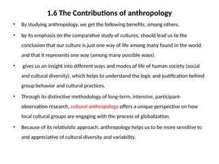 1.6 The Contributions of anthropology
• By studying anthropology, we get the following benefits, among others.
• by its emphasis on the comparative study of cultures, should lead us to the
conclusion that our culture is just one way of life among many found in the world
and that it represents one way (among many possible ways).
• gives us an insight into different ways and modes of life of human society (social
and cultural diversity), which helps to understand the logic and justification behind
group behavior and cultural practices.
• Through its distinctive methodology of long-term, intensive, participant-
observation research, cultural anthropology offers a unique perspective on how
local cultural groups are engaging with the process of globalization.
• Because of its relativistic approach, anthropology helps us to be more sensitive to
and appreciative of cultural diversity and variability.
 