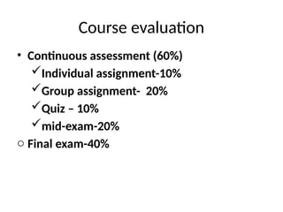 • Continuous assessment (60%)
Individual assignment-10%
Group assignment- 20%
Quiz – 10%
mid-exam-20%
o Final exam-40%
Course evaluation
 