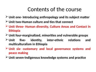  Unit one- Introducing anthropology and its subject matter
 Unit two-Human culture and ties that connect
 Unit three- Human diversity, Culture Areas and Contact in
Ethiopia
 Unit four-marginalized, minorities and vulnerable groups
 Unit five- identity, inter-ethnic relations and
multiculturalism in Ethiopia
 Unit six- customary and local governance systems and
peace making
 Unit seven-Indigenous knowledge systems and practice
Contents of the course
 
