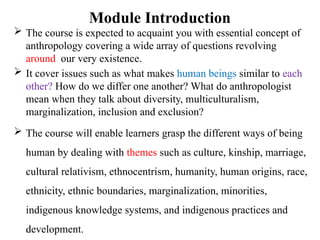 Module Introduction
 The course is expected to acquaint you with essential concept of
anthropology covering a wide array of questions revolving
around our very existence.
 It cover issues such as what makes human beings similar to each
other? How do we differ one another? What do anthropologist
mean when they talk about diversity, multiculturalism,
marginalization, inclusion and exclusion?
 The course will enable learners grasp the different ways of being
human by dealing with themes such as culture, kinship, marriage,
cultural relativism, ethnocentrism, humanity, human origins, race,
ethnicity, ethnic boundaries, marginalization, minorities,
indigenous knowledge systems, and indigenous practices and
development.
 
