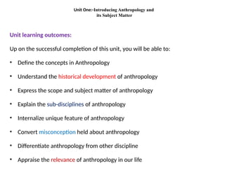 Unit One:-Introducing Anthropology and
its Subject Matter
Unit learning outcomes:
Up on the successful completion of this unit, you will be able to:
• Define the concepts in Anthropology
• Understand the historical development of anthropology
• Express the scope and subject matter of anthropology
• Explain the sub-disciplines of anthropology
• Internalize unique feature of anthropology
• Convert misconception held about anthropology
• Differentiate anthropology from other discipline
• Appraise the relevance of anthropology in our life
 