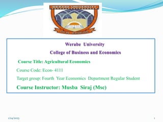 Werabe University
College of Business and Economics
Course Title: Agricultural Economics
Course Code: Econ- 4111
Target group: Fourth Year Economics Department Regular Student
Course Instructor: Musba Siraj (Msc)
1/24/2023 1
 