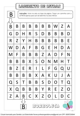 B B B B B B B W Z A
G D H R S D B B B D
R Z Y H B B B B B E
W D A F B G E H D A
M F B B B Z A D F N
B B B X S O N M H T
B Z E R I L F G Q U
B B B B X A K U J A
Q S T B B S D O T Q
X Q B B B Y R E Z O
Z A B C X Z O L D C
LABIRINTO DE LETRAS
B Instruções: inicie na seta no topo da página. Traçar um caminho com a
LETRA B apenas para sair do labirinto na seta inferior.
B BORBOLETA
101
E-book licenciado para Geraldo Luiz Esterchotter Nunes professorgeraldonunes@gmail.com CPF: 60097230944
 