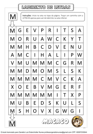 M G E V P R I T S A
M O R U A W C K Y T
M M H B C D V E N U
A M C I H A L I P W
V M U M M M C G R M
M M D M O M S L S K
M M M M C M V C K A
X O E B V M G E R F
M M M M M M I T X P
M U B E D S K U L S
M S H O V X G W G I
LABIRINTO DE LETRAS
M Instruções: inicie na seta no topo da página. Traçar um caminho com a
LETRA M apenas para sair do labirinto na seta inferior.
M MACACO
103
E-book licenciado para Geraldo Luiz Esterchotter Nunes professorgeraldonunes@gmail.com CPF: 60097230944
 