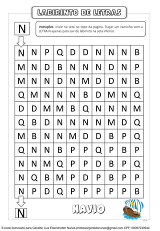 N N P Q D D N N N B
M N D B N N N D N P
M N N D N M D D N B
Q M N N N B D M N Q
D D M M B Q N N N M
Q B D N N N N M D Q
M B N N M D D B P Q
Q N N B P P Q P B P
N N M Q P P D B P Q
N Q B M P D P B P P
N P D Q P P P P P B
LABIRINTO DE LETRAS
N Instruções: inicie na seta no topo da página. Traçar um caminho com a
LETRA N apenas para sair do labirinto na seta inferior.
N NAVIO
104
E-book licenciado para Geraldo Luiz Esterchotter Nunes professorgeraldonunes@gmail.com CPF: 60097230944
 