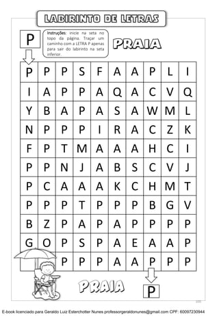 P P P S F A A P L I
I A P P A Q A C V Q
Y B A P A S A W M L
N P P P I R A C Z K
F P T M A A A H C I
P P N J A B S C V J
P C A A A K C H M T
P P P T P P P B G V
B Z P A P A P P P P
G O P S P A E A A P
P P P A A P P P
LABIRINTO DE LETRAS
P
Instruções: inicie na seta no
topo da página. Traçar um
caminho com a LETRA P apenas
para sair do labirinto na seta
inferior.
PPRAIA
105
E-book licenciado para Geraldo Luiz Esterchotter Nunes professorgeraldonunes@gmail.com CPF: 60097230944
 