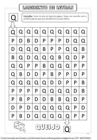 Q Q Q Q Q Q Q Q Q Q
P D B D P P P D Q Q
D Q Q Q B P P Q Q B
B Q D Q Q Q B Q D P
Q Q P P B Q Q Q P P
Q B D D P B P P D P
Q Q Q Q Q D D P P B
P P P P Q Q Q Q D B
P B P D D B B Q D P
D P D Q Q Q Q Q P D
P B D Q Q Q Q Q P P
LABIRINTO DE LETRAS
Q Instruções: inicie na seta no topo da página. Traçar um caminho com a
LETRA Q apenas para sair do labirinto na seta inferior.
QQUEIJO
106
E-book licenciado para Geraldo Luiz Esterchotter Nunes professorgeraldonunes@gmail.com CPF: 60097230944
 