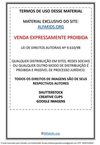 TERMOS DE USO DESSE MATERIAL
MATERIAL EXCLUSIVO DO SITE:
ALFAKIDS.ORG
VENDA EXPRESSAMENTE PROIBIDA
LEI DE DIREITOS AUTORAIS Nº 9.610/98
QUALQUER DISTRIBUIÇÃO EM SITES, REDES SOCIAIS
OU QUALQUER OUTRO MODO DE DISTRIBUIÇÃO É
PROIBIDA E PASSÍVEL DE PROCESSO JURÍDICO.
TODOS OS DIREITOS DE IMAGENS SÃO DE SEUS
RESPECTIVOS AUTORES
SHUTTERSTOCK
CREATIVE CLIPS
GOOGLE IMAGENS
©Alfakids.org
E-book licenciado para Geraldo Luiz Esterchotter Nunes professorgeraldonunes@gmail.com CPF: 60097230944
 