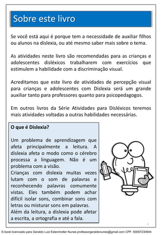 Sobre este livro
Se você está aqui é porque tem a necessidade de auxiliar filhos
ou alunos na dislexia, ou até mesmo saber mais sobre o tema.
As atividades neste livro são recomendadas para as crianças e
adolescentes disléxicos trabalharem com exercícios que
estimulem a habilidade com a discriminação visual.
Acreditamos que este livro de atividades de percepção visual
para crianças e adolescentes com Dislexia será um grande
auxiliar tanto para professores quanto para psicopedagogos.
Em outros livros da Série Atividades para Disléxicos teremos
mais atividades voltadas a outras habilidades necessárias.
O que é Dislexia?
Um problema de aprendizagem que
afeta principalmente a leitura. A
dislexia afeta o modo como o cérebro
processa a linguagem. Não é um
problema com a visão.
Crianças com dislexia muitas vezes
lutam com o som de palavras e
reconhecendo palavras comumente
vistas. Eles também podem achar
difícil isolar sons, combinar sons com
letras ou misturar sons em palavras.
Além da leitura, a dislexia pode afetar
a escrita, a ortografia e até a fala.
2
E-book licenciado para Geraldo Luiz Esterchotter Nunes professorgeraldonunes@gmail.com CPF: 60097230944
 