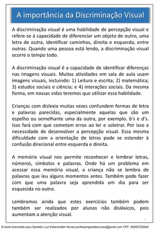 A importância da Discriminação Visual
A discriminação visual é uma habilidade de percepção visual e
refere-se à capacidade de diferenciar um objeto de outro, uma
letra de outra, identificar caminhos, direita e esquerda, entre
outras. Quando uma pessoa está lendo, a discriminação visual
ocorre o tempo todo.
A discriminação visual é a capacidade de identificar diferenças
nas imagens visuais. Muitas atividades em sala de aula usam
imagens visuais, incluindo: 1) Leitura e escrita; 2) matemática;
3) estudos sociais e ciência; e 4) interações sociais. Da mesma
forma, em nossas vidas teremos que utilizar essa habilidade.
Crianças com dislexia muitas vezes confundem formas de letra
e palavras parecidas, especialmente aquelas que são um
espelho ou semelhante uma da outra, por exemplo. b's e d's.
Isso fará com que cometam erros ao ler e soletrar. Por isso a
necessidade de desenvolver a percepção visual. Essa mesma
dificuldade com a orientação de letras pode se estender à
confusão direcional entre esquerda e direita.
A memória visual nos permite reconhecer e lembrar letras,
números, símbolos e palavras. Onde há um problema em
acessar essa memória visual, a criança não se lembra de
palavras que leu alguns momentos antes. Também pode fazer
com que uma palavra seja aprendida um dia para ser
esquecida no outro.
Lembramos ainda que estes exercícios também podem
também ser realizados por alunos não disléxicos, pois
aumentam a atenção visual.
3
E-book licenciado para Geraldo Luiz Esterchotter Nunes professorgeraldonunes@gmail.com CPF: 60097230944
 