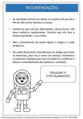 RECOMENDAÇÕES
• As atividades devem ser dadas no máximo 03 por dia a
fim de não cansar demais a criança.
• Lembre-se que ela tem dificuldades, dessa forma, não
deve realizá-la rapidamente. Permita que ela leve o
tempo que puder, a seu ritmo.
• Não a desestimule de modo algum e elogie-a a cada
progresso.
• Ela pode demonstrar desinteresse ou fadiga para fazer
os exercícios, pois isso a cansa no começo. Incentive-a
a continuar. Explique que isso vai ajudá-la a melhorar a
leitura e entendimento das palavras e símbolos!
Devagar e
continuamente!
4
E-book licenciado para Geraldo Luiz Esterchotter Nunes professorgeraldonunes@gmail.com CPF: 60097230944
 
