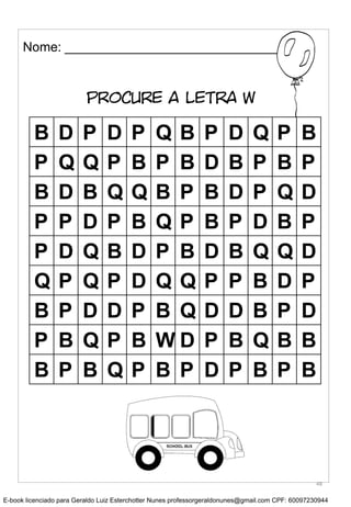Nome: __________________________________
PROCURE A LETRA W
B D P D P Q B P D Q P B
P Q Q P B P B D B P B P
B D B Q Q B P B D P Q D
P P D P B Q P B P D B P
P D Q B D P B D B Q Q D
Q P Q P D Q Q P P B D P
B P D D P B Q D D B P D
P B Q P B W D P B Q B B
B P B Q P B P D P B P B
48
E-book licenciado para Geraldo Luiz Esterchotter Nunes professorgeraldonunes@gmail.com CPF: 60097230944
 
